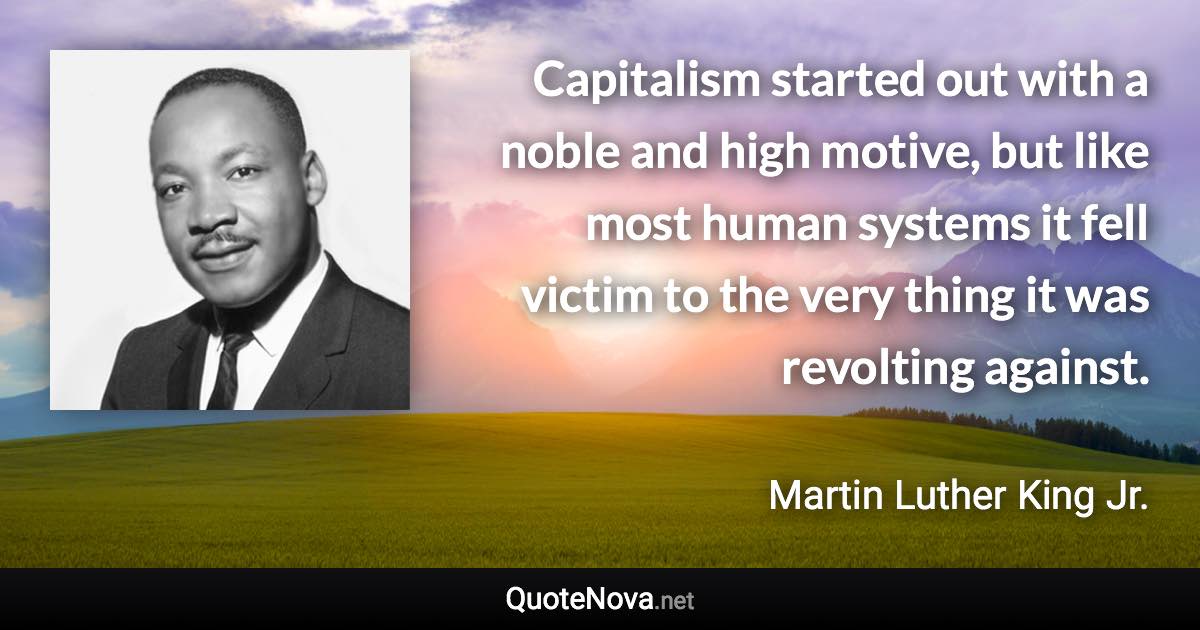 Capitalism started out with a noble and high motive, but like most human systems it fell victim to the very thing it was revolting against. - Martin Luther King Jr. quote