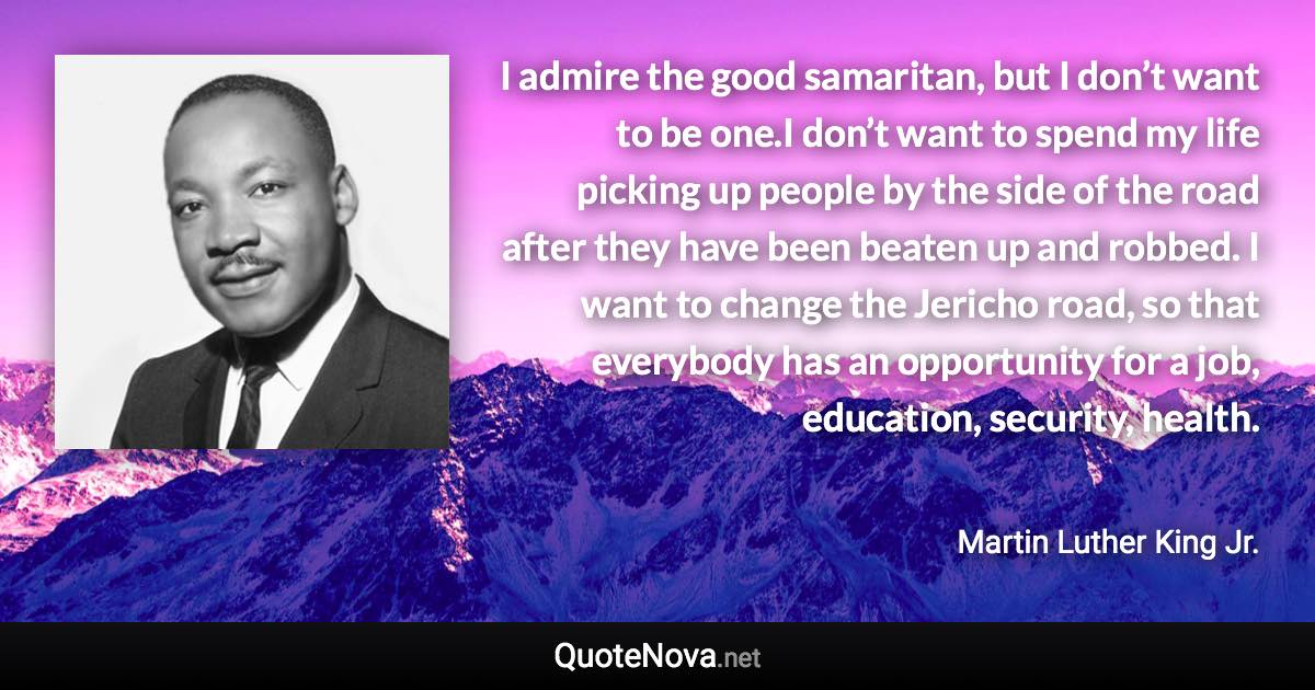 I admire the good samaritan, but I don’t want to be one.I don’t want to spend my life picking up people by the side of the road after they have been beaten up and robbed. I want to change the Jericho road, so that everybody has an opportunity for a job, education, security, health. - Martin Luther King Jr. quote