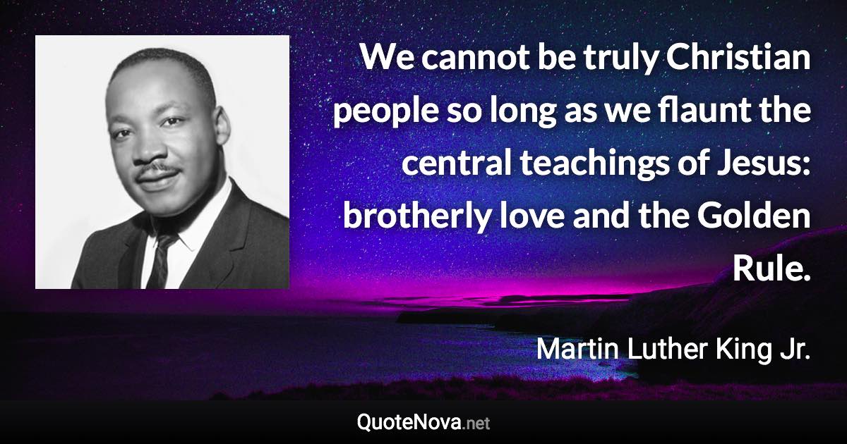 We cannot be truly Christian people so long as we flaunt the central teachings of Jesus: brotherly love and the Golden Rule. - Martin Luther King Jr. quote