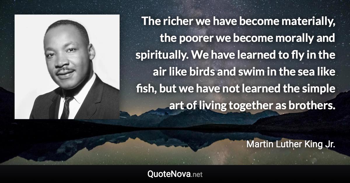 The richer we have become materially, the poorer we become morally and spiritually. We have learned to fly in the air like birds and swim in the sea like fish, but we have not learned the simple art of living together as brothers. - Martin Luther King Jr. quote