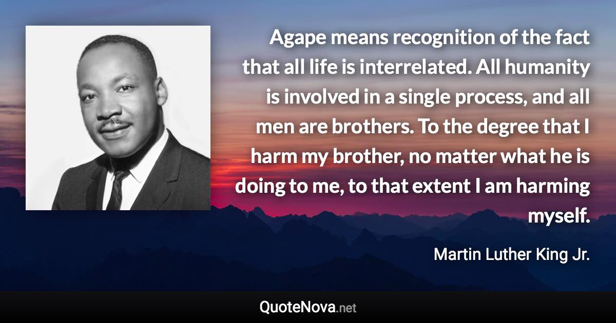 Agape means recognition of the fact that all life is interrelated. All humanity is involved in a single process, and all men are brothers. To the degree that I harm my brother, no matter what he is doing to me, to that extent I am harming myself. - Martin Luther King Jr. quote