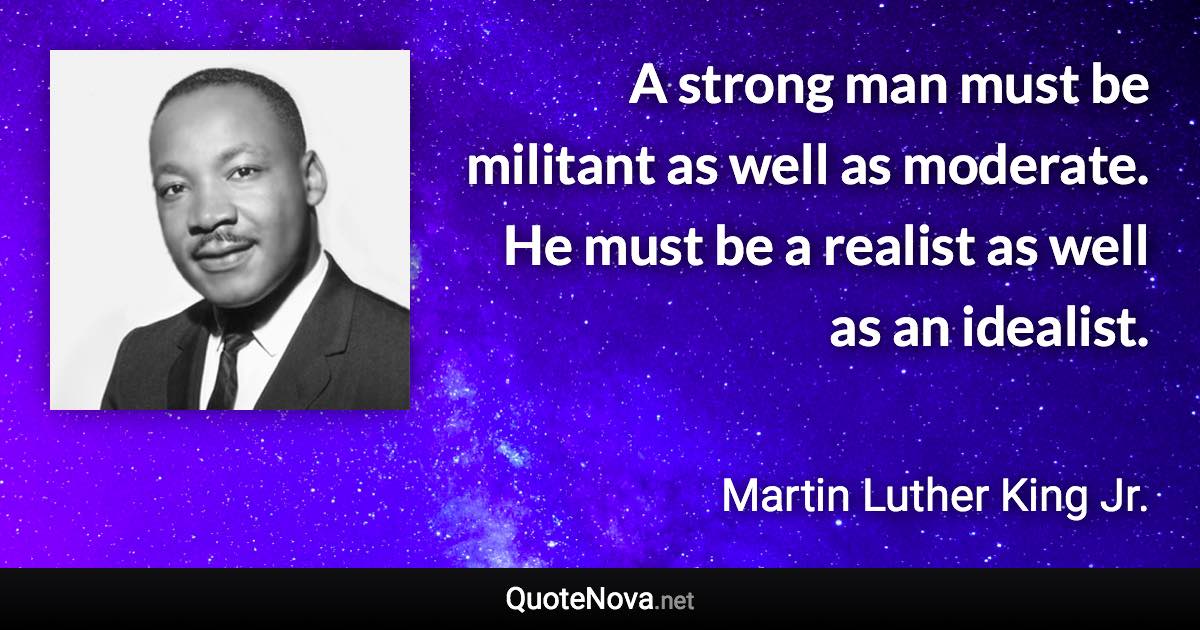 A strong man must be militant as well as moderate. He must be a realist as well as an idealist. - Martin Luther King Jr. quote