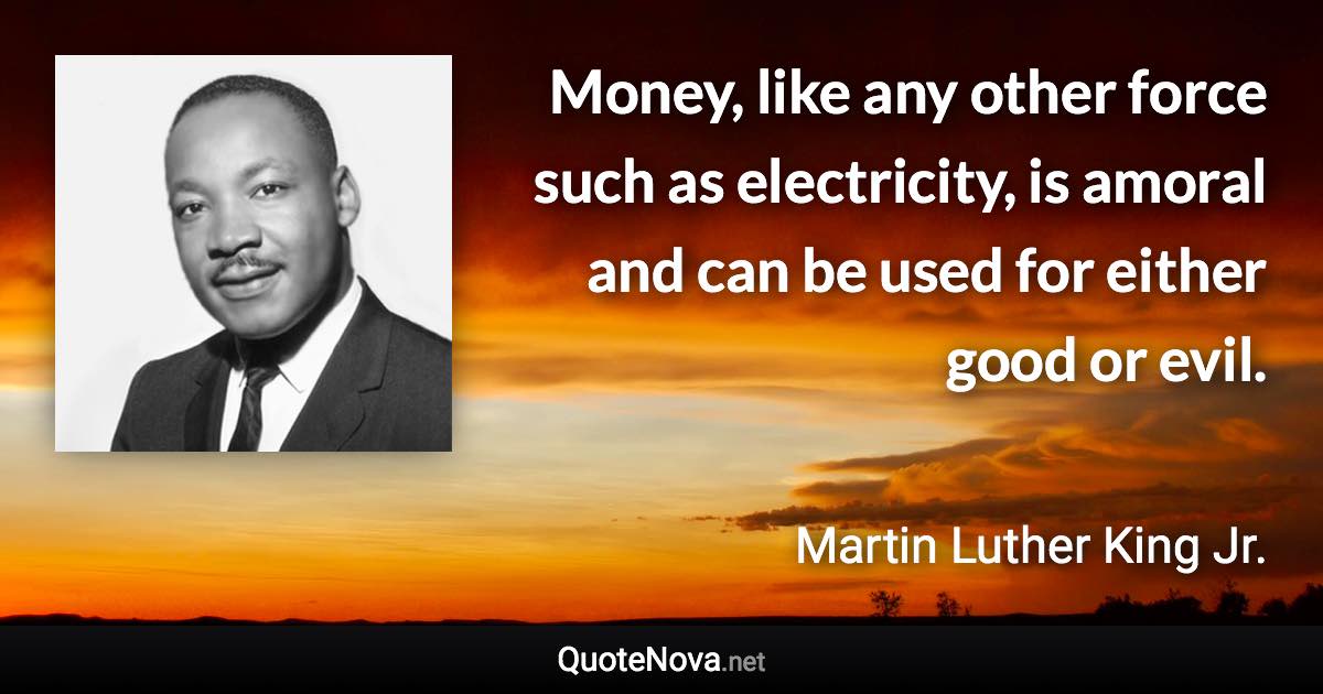 Money, like any other force such as electricity, is amoral and can be used for either good or evil. - Martin Luther King Jr. quote