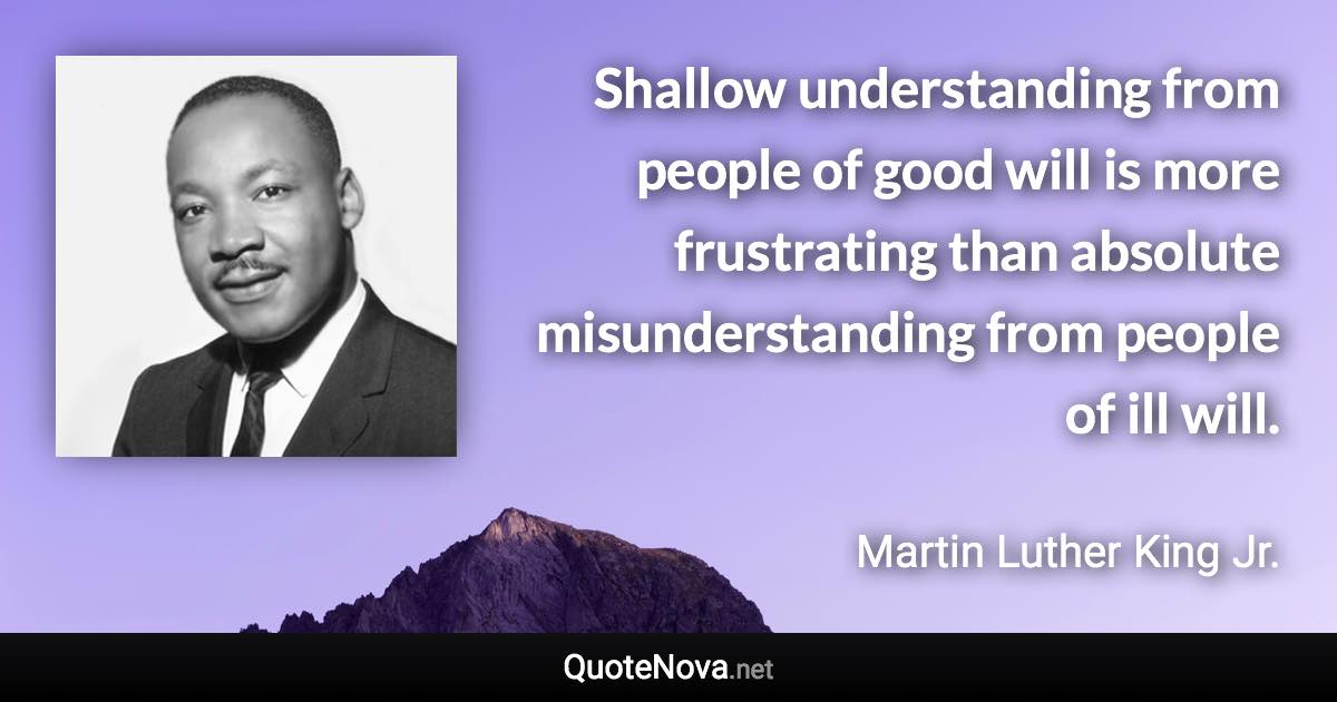 Shallow understanding from people of good will is more frustrating than absolute misunderstanding from people of ill will. - Martin Luther King Jr. quote