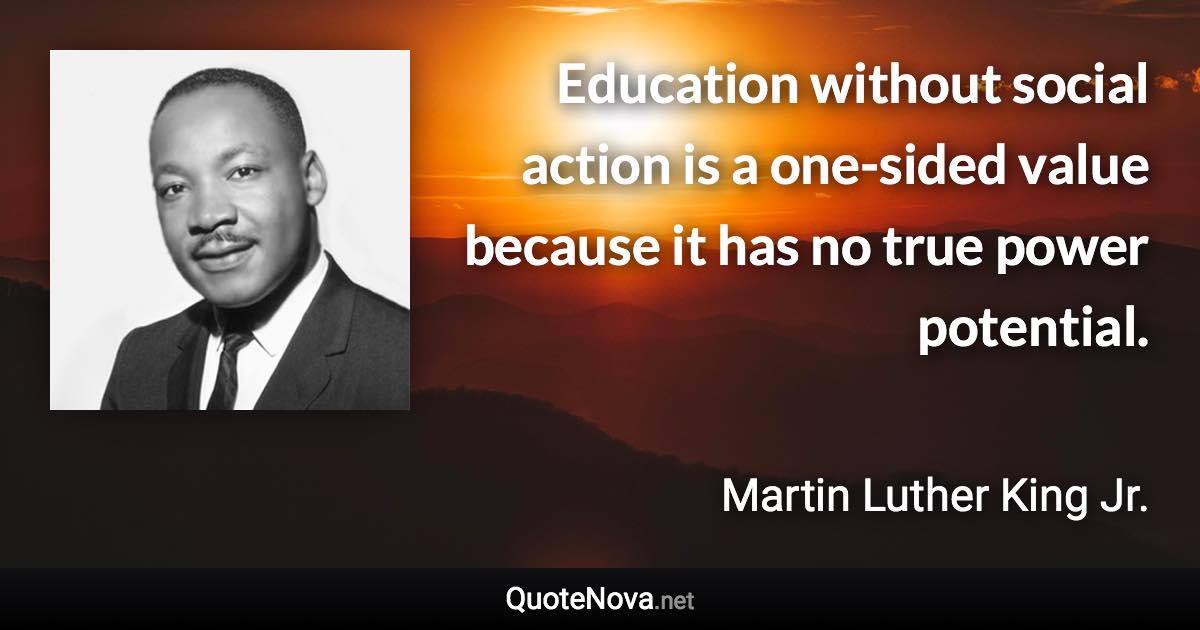 Education without social action is a one-sided value because it has no true power potential. - Martin Luther King Jr. quote