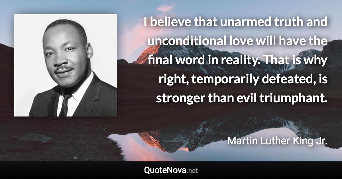 I believe that unarmed truth and unconditional love will have the final word in reality. That is why right, temporarily defeated, is stronger than evil triumphant. - Martin Luther King Jr. quote