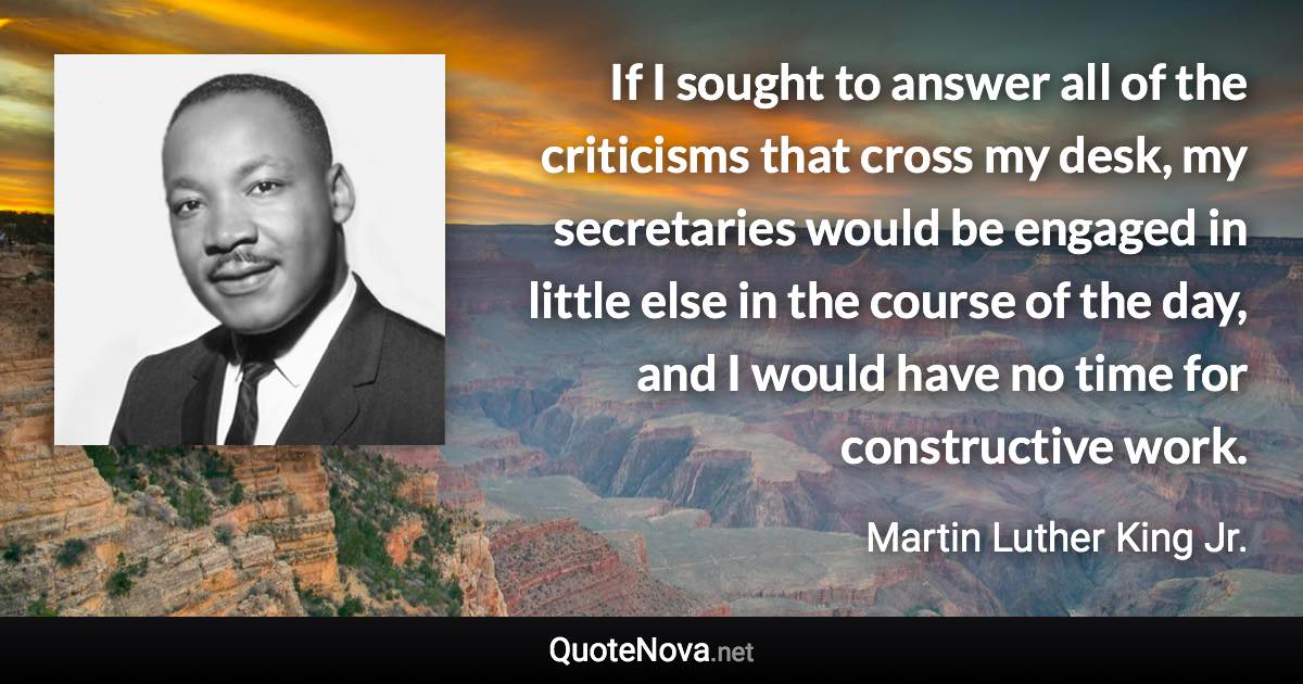 If I sought to answer all of the criticisms that cross my desk, my secretaries would be engaged in little else in the course of the day, and I would have no time for constructive work. - Martin Luther King Jr. quote