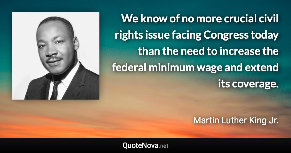We know of no more crucial civil rights issue facing Congress today than the need to increase the federal minimum wage and extend its coverage. - Martin Luther King Jr. quote