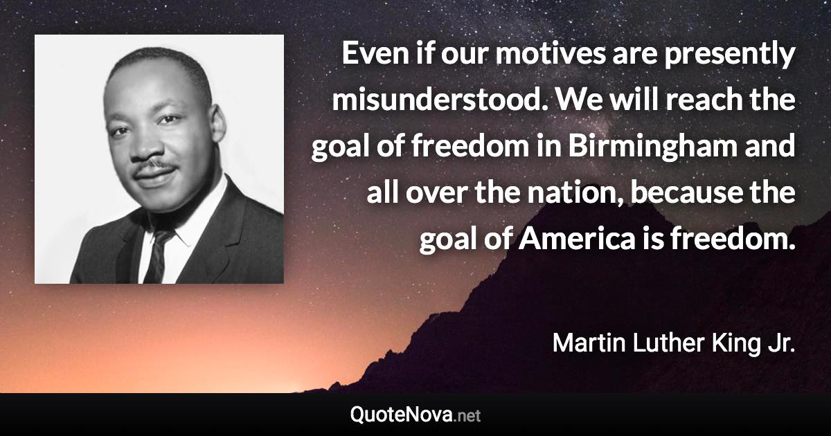 Even if our motives are presently misunderstood. We will reach the goal of freedom in Birmingham and all over the nation, because the goal of America is freedom. - Martin Luther King Jr. quote