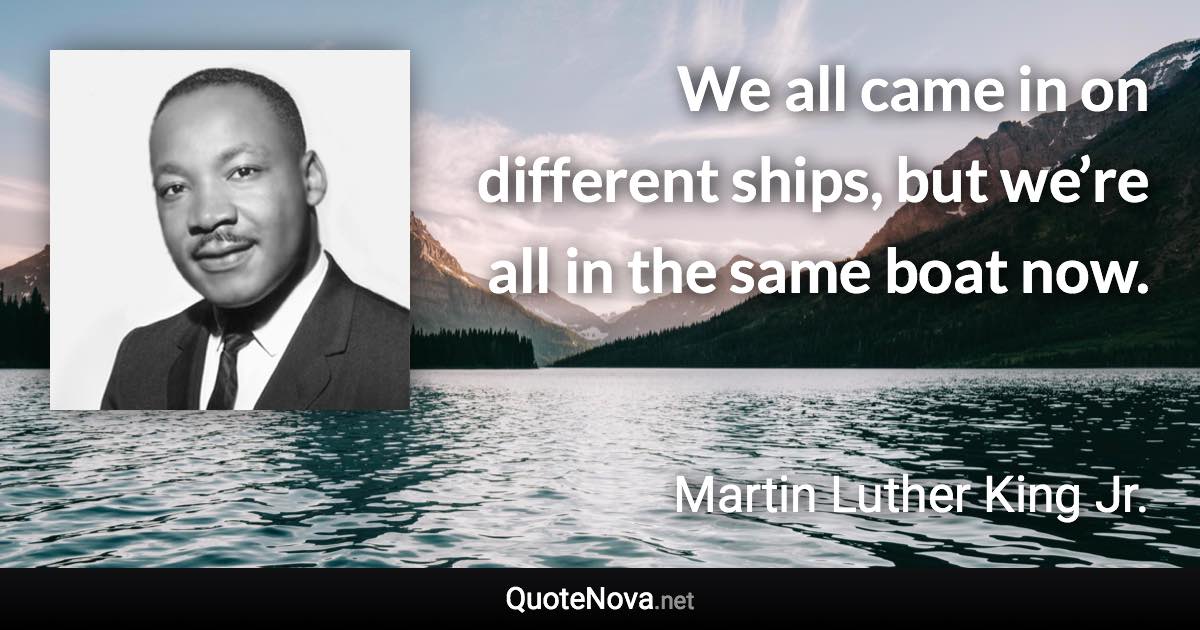 We all came in on different ships, but we’re all in the same boat now. - Martin Luther King Jr. quote