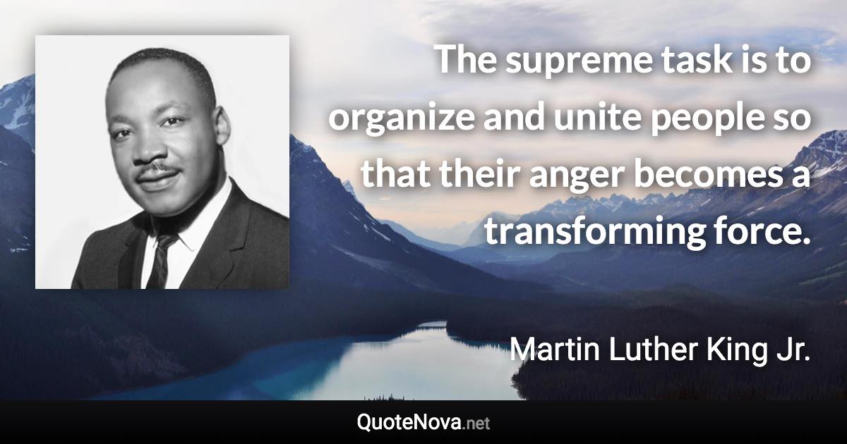 The supreme task is to organize and unite people so that their anger becomes a transforming force. - Martin Luther King Jr. quote