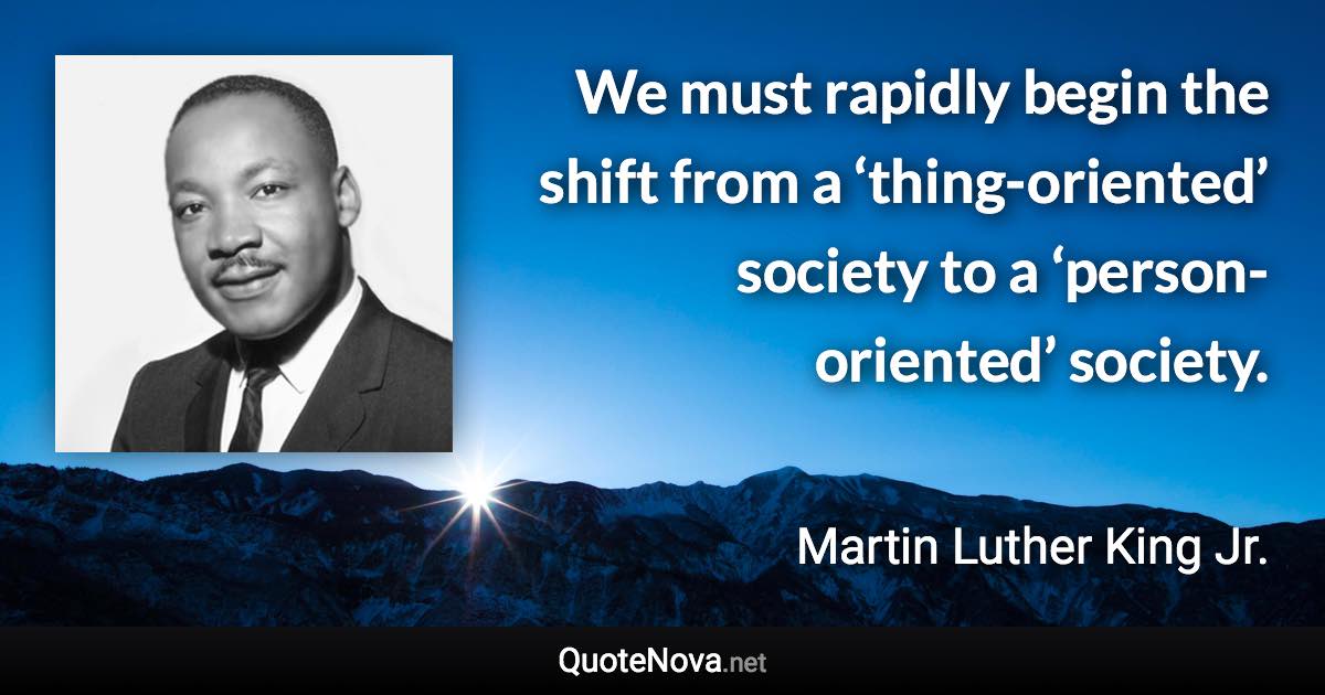 We must rapidly begin the shift from a ‘thing-oriented’ society to a ‘person-oriented’ society. - Martin Luther King Jr. quote