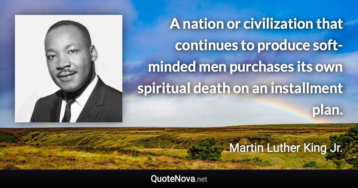 A nation or civilization that continues to produce soft-minded men purchases its own spiritual death on an installment plan. - Martin Luther King Jr. quote