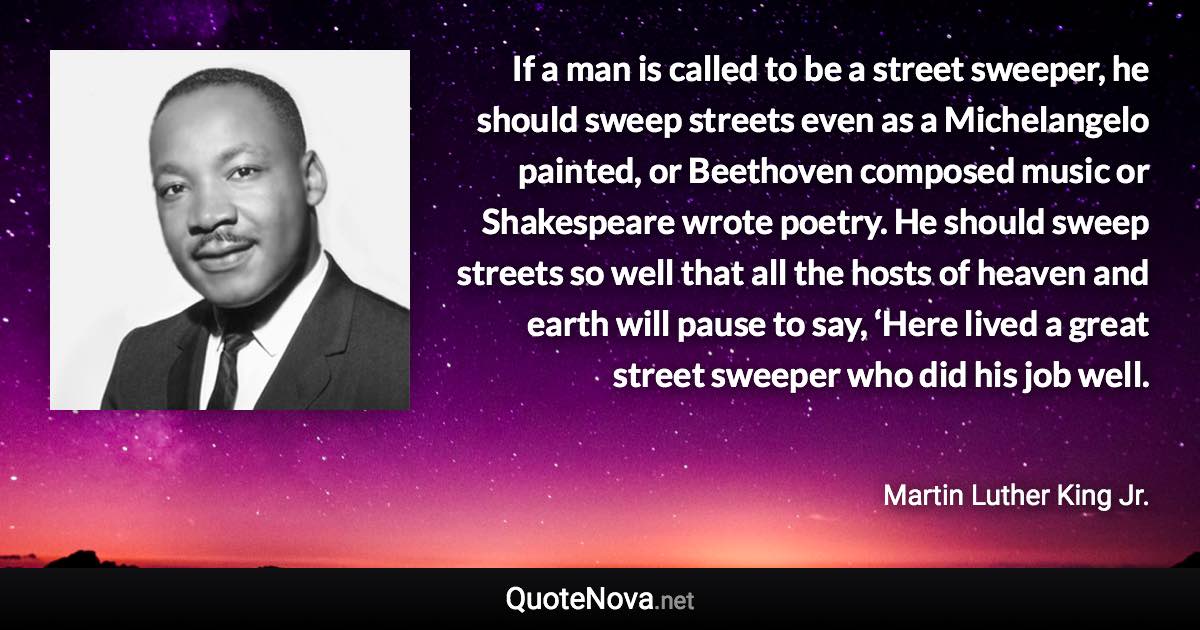 If a man is called to be a street sweeper, he should sweep streets even as a Michelangelo painted, or Beethoven composed music or Shakespeare wrote poetry. He should sweep streets so well that all the hosts of heaven and earth will pause to say, ‘Here lived a great street sweeper who did his job well. - Martin Luther King Jr. quote