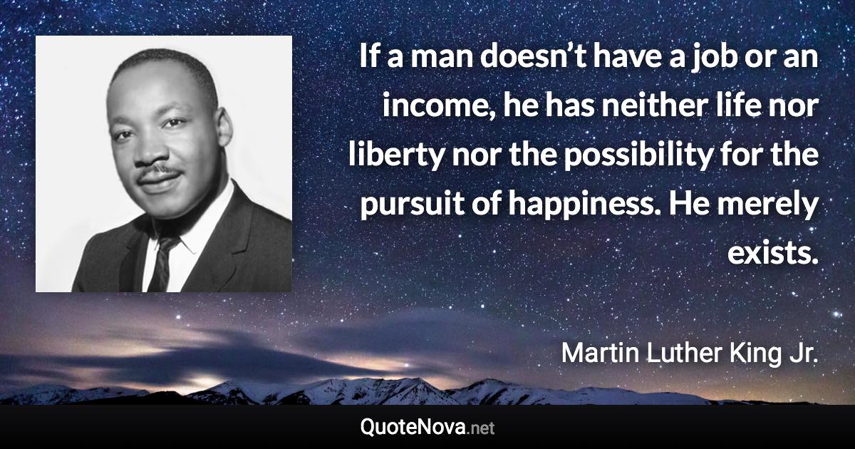 If a man doesn’t have a job or an income, he has neither life nor liberty nor the possibility for the pursuit of happiness. He merely exists. - Martin Luther King Jr. quote