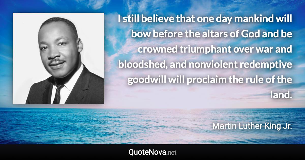 I still believe that one day mankind will bow before the altars of God and be crowned triumphant over war and bloodshed, and nonviolent redemptive goodwill will proclaim the rule of the land. - Martin Luther King Jr. quote