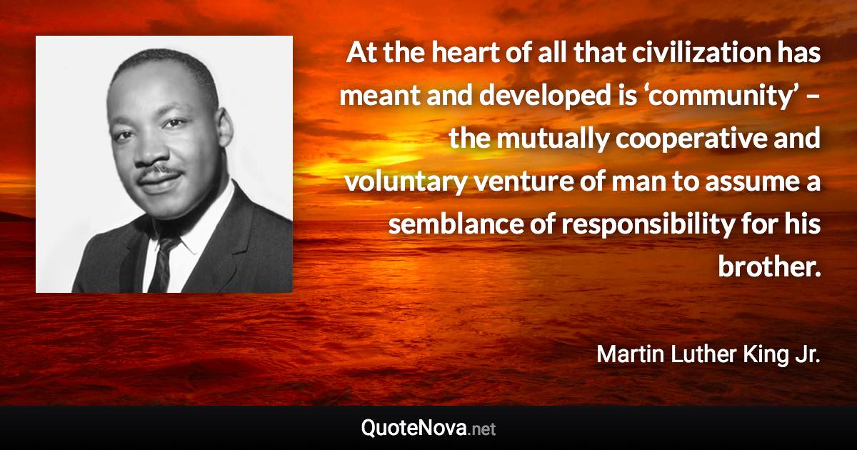 At the heart of all that civilization has meant and developed is ‘community’ – the mutually cooperative and voluntary venture of man to assume a semblance of responsibility for his brother. - Martin Luther King Jr. quote