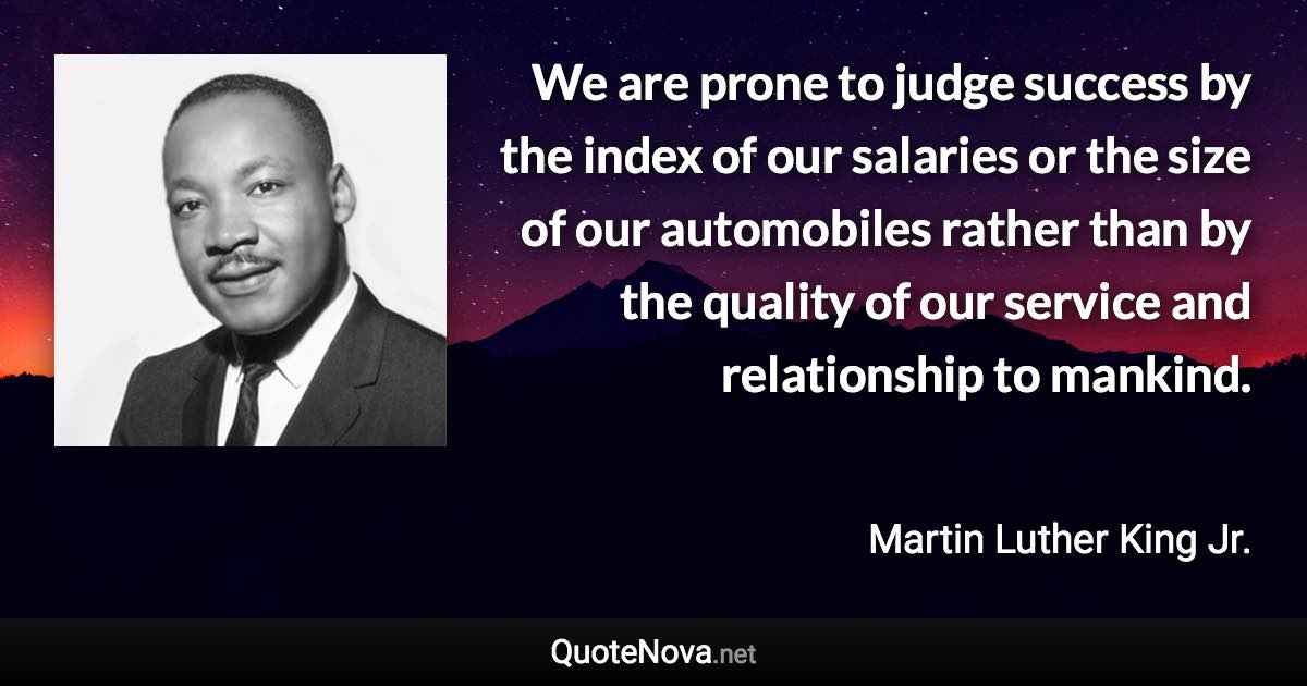 We are prone to judge success by the index of our salaries or the size of our automobiles rather than by the quality of our service and relationship to mankind. - Martin Luther King Jr. quote