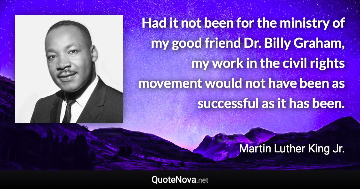 Had it not been for the ministry of my good friend Dr. Billy Graham, my work in the civil rights movement would not have been as successful as it has been. - Martin Luther King Jr. quote