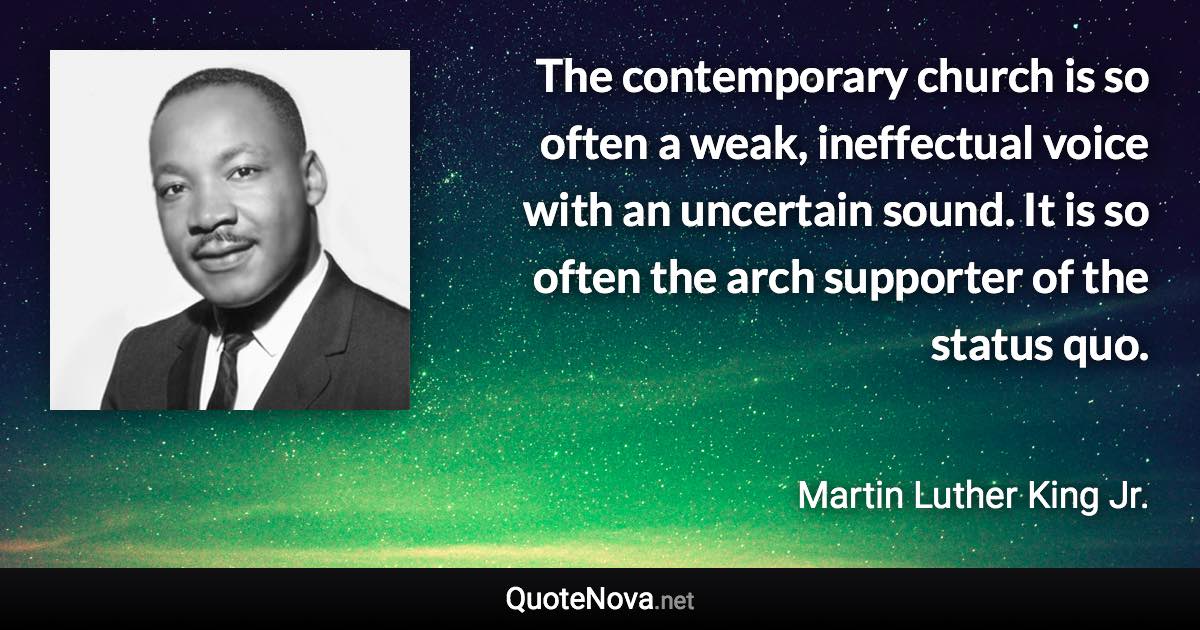 The contemporary church is so often a weak, ineffectual voice with an uncertain sound. It is so often the arch supporter of the status quo. - Martin Luther King Jr. quote