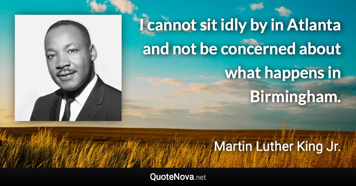 I cannot sit idly by in Atlanta and not be concerned about what happens in Birmingham. - Martin Luther King Jr. quote