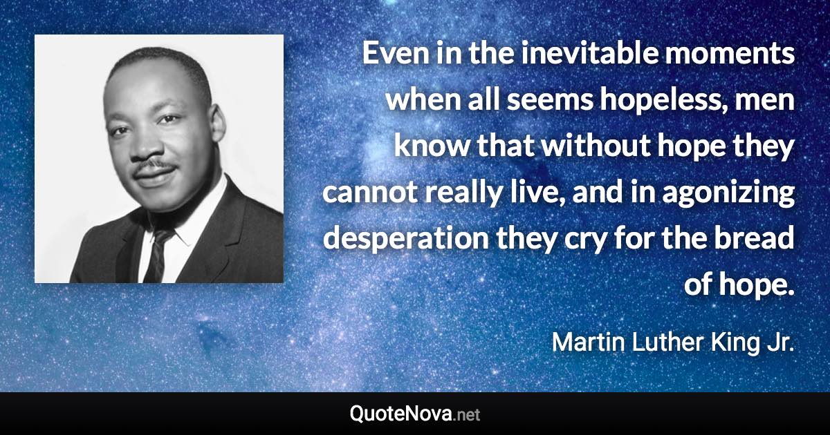 Even in the inevitable moments when all seems hopeless, men know that without hope they cannot really live, and in agonizing desperation they cry for the bread of hope. - Martin Luther King Jr. quote