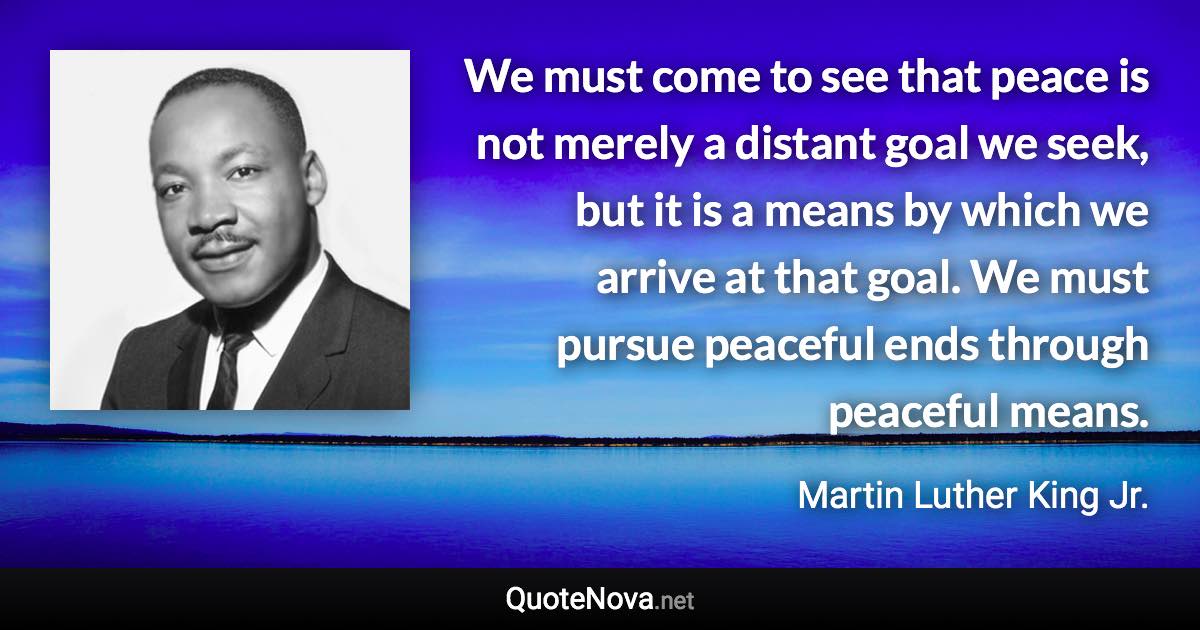 We must come to see that peace is not merely a distant goal we seek, but it is a means by which we arrive at that goal. We must pursue peaceful ends through peaceful means. - Martin Luther King Jr. quote