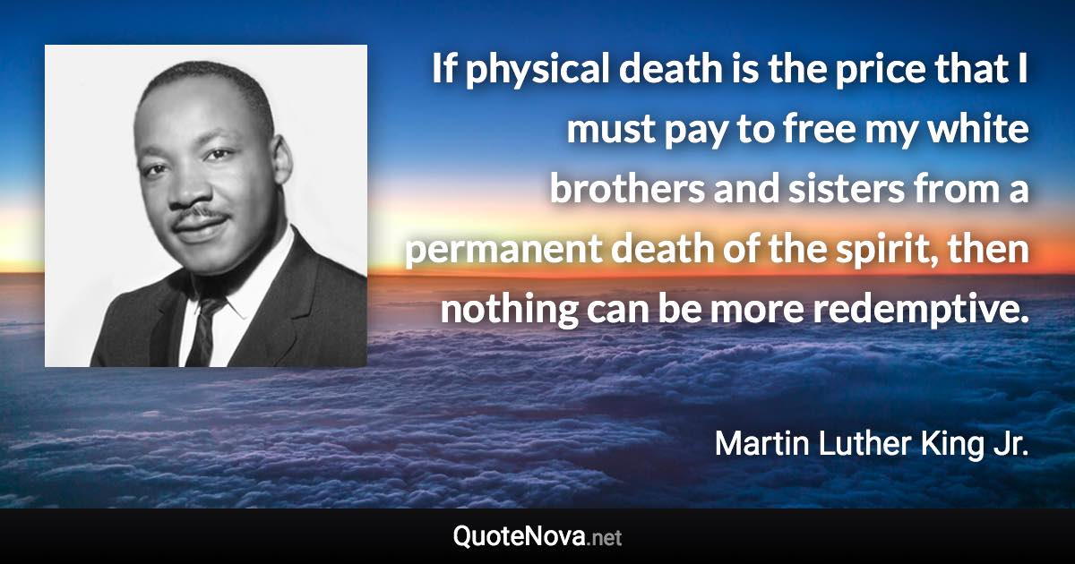 If physical death is the price that I must pay to free my white brothers and sisters from a permanent death of the spirit, then nothing can be more redemptive. - Martin Luther King Jr. quote