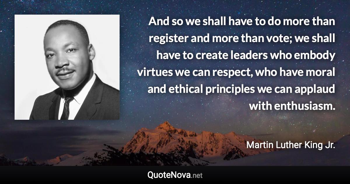 And so we shall have to do more than register and more than vote; we shall have to create leaders who embody virtues we can respect, who have moral and ethical principles we can applaud with enthusiasm. - Martin Luther King Jr. quote
