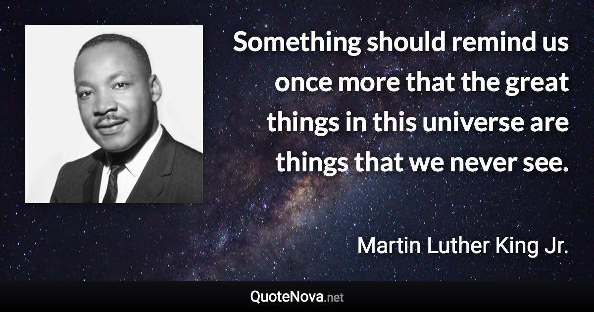 Something should remind us once more that the great things in this universe are things that we never see. - Martin Luther King Jr. quote