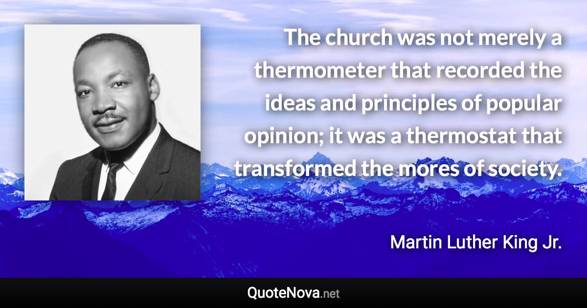 The church was not merely a thermometer that recorded the ideas and principles of popular opinion; it was a thermostat that transformed the mores of society. - Martin Luther King Jr. quote