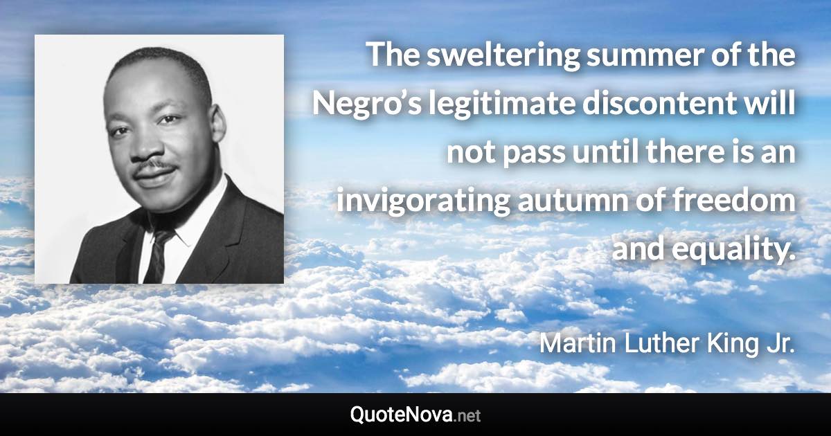 The sweltering summer of the Negro’s legitimate discontent will not pass until there is an invigorating autumn of freedom and equality. - Martin Luther King Jr. quote