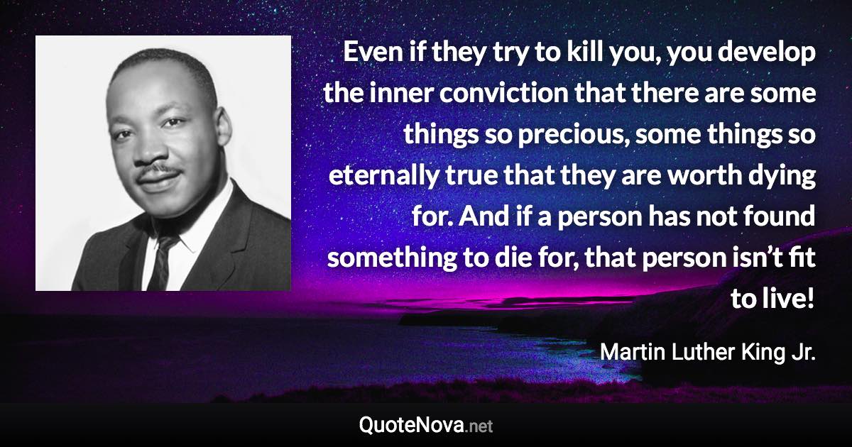 Even if they try to kill you, you develop the inner conviction that there are some things so precious, some things so eternally true that they are worth dying for. And if a person has not found something to die for, that person isn’t fit to live! - Martin Luther King Jr. quote