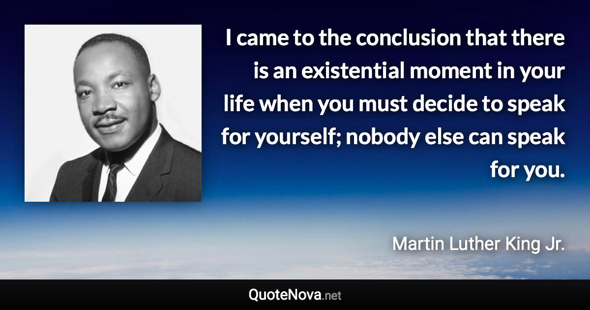 I came to the conclusion that there is an existential moment in your life when you must decide to speak for yourself; nobody else can speak for you. - Martin Luther King Jr. quote