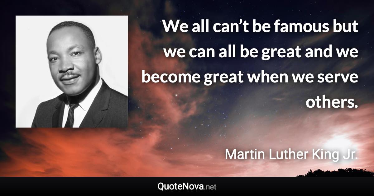 We all can’t be famous but we can all be great and we become great when we serve others. - Martin Luther King Jr. quote