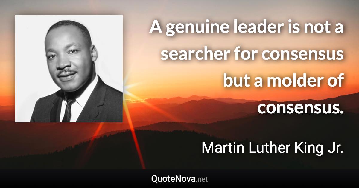 A genuine leader is not a searcher for consensus but a molder of consensus. - Martin Luther King Jr. quote