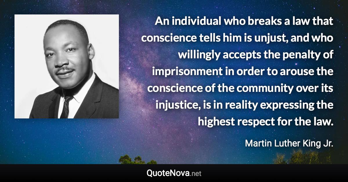 An individual who breaks a law that conscience tells him is unjust, and who willingly accepts the penalty of imprisonment in order to arouse the conscience of the community over its injustice, is in reality expressing the highest respect for the law. - Martin Luther King Jr. quote