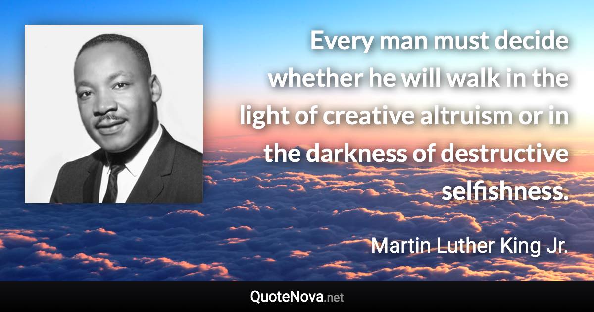 Every man must decide whether he will walk in the light of creative altruism or in the darkness of destructive selfishness. - Martin Luther King Jr. quote