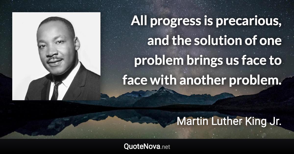 All progress is precarious, and the solution of one problem brings us face to face with another problem. - Martin Luther King Jr. quote