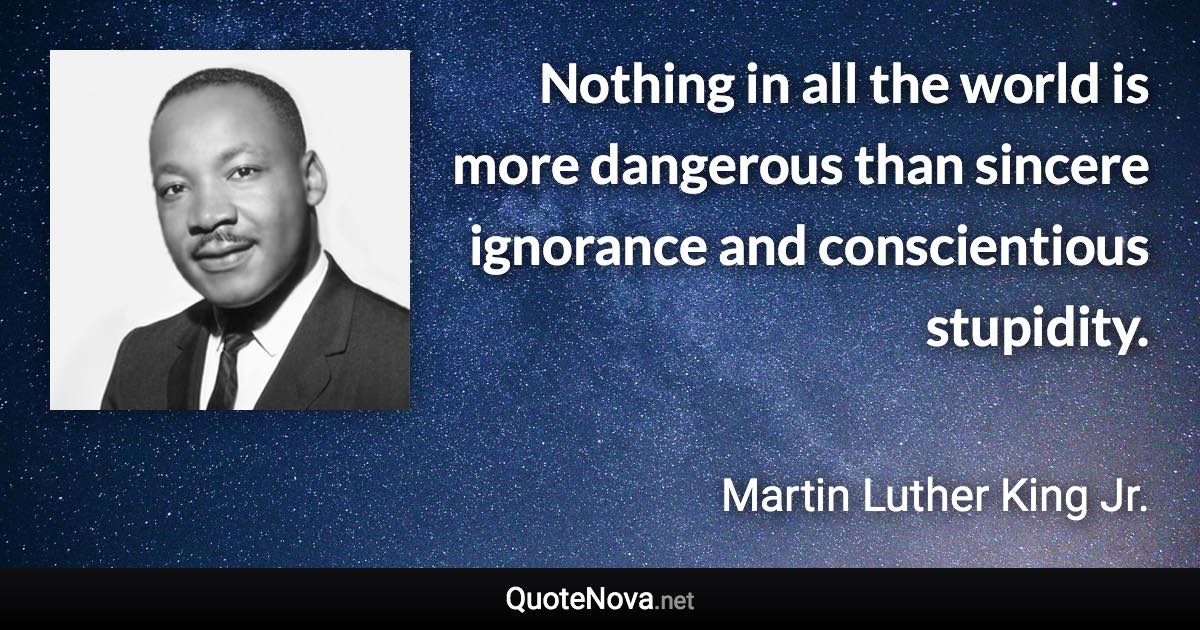 Nothing in all the world is more dangerous than sincere ignorance and conscientious stupidity. - Martin Luther King Jr. quote