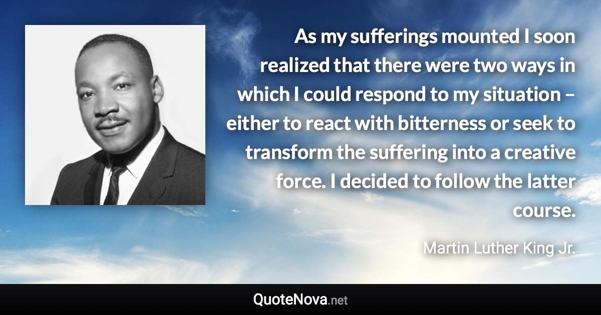 As my sufferings mounted I soon realized that there were two ways in which I could respond to my situation – either to react with bitterness or seek to transform the suffering into a creative force. I decided to follow the latter course. - Martin Luther King Jr. quote