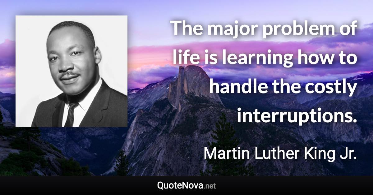 The major problem of life is learning how to handle the costly interruptions. - Martin Luther King Jr. quote