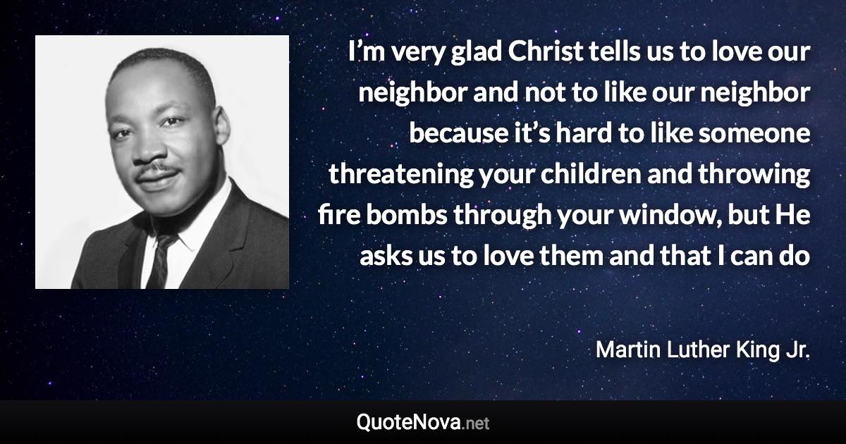 I’m very glad Christ tells us to love our neighbor and not to like our neighbor because it’s hard to like someone threatening your children and throwing fire bombs through your window, but He asks us to love them and that I can do - Martin Luther King Jr. quote