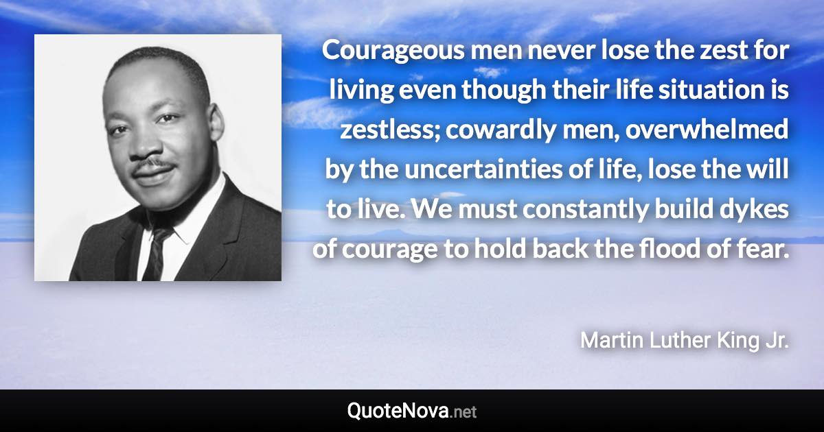 Courageous men never lose the zest for living even though their life situation is zestless; cowardly men, overwhelmed by the uncertainties of life, lose the will to live. We must constantly build dykes of courage to hold back the flood of fear. - Martin Luther King Jr. quote