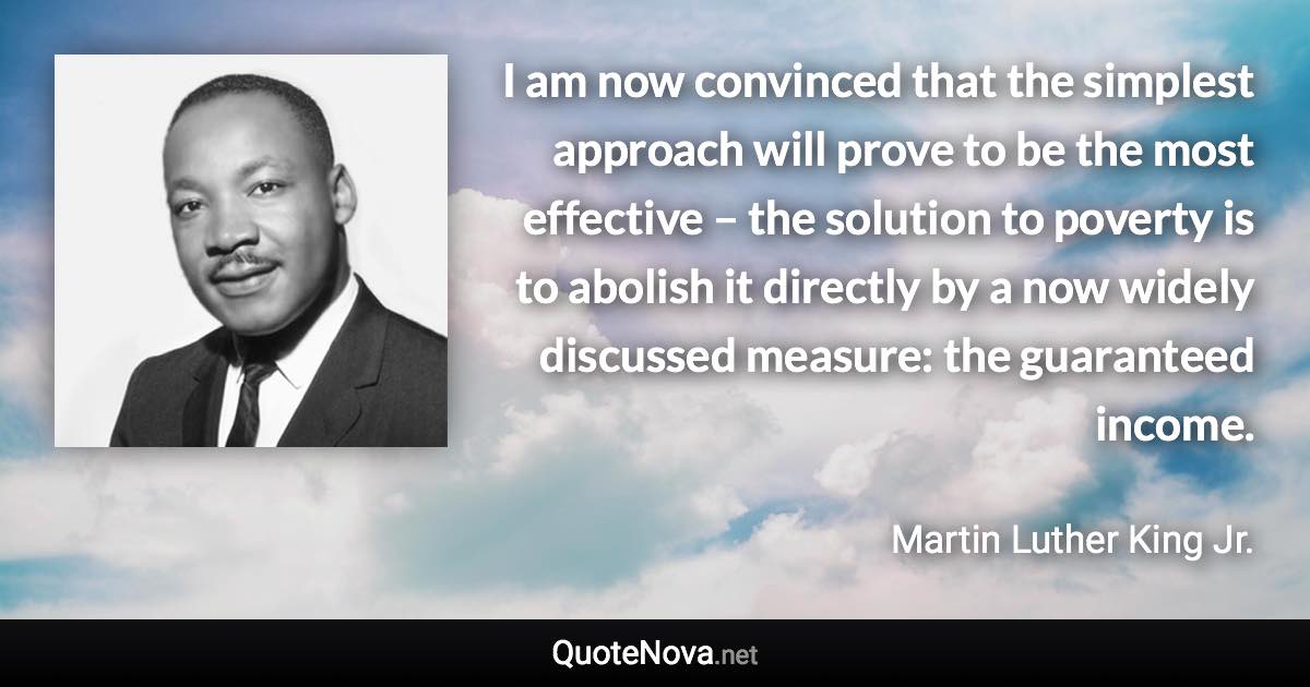 I am now convinced that the simplest approach will prove to be the most effective – the solution to poverty is to abolish it directly by a now widely discussed measure: the guaranteed income. - Martin Luther King Jr. quote