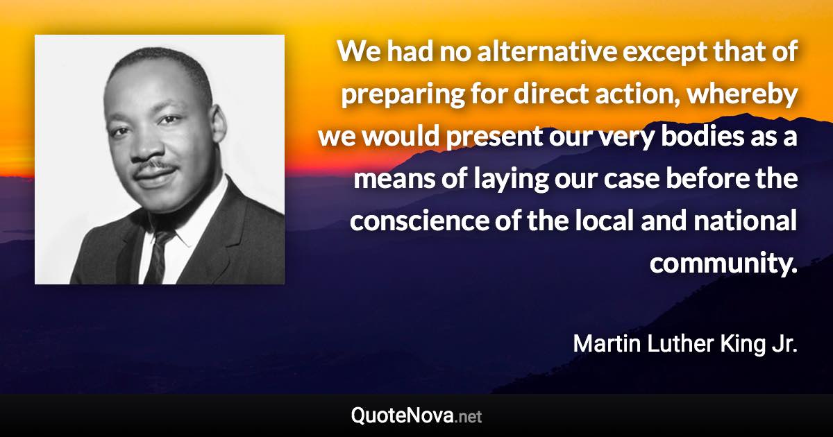 We had no alternative except that of preparing for direct action, whereby we would present our very bodies as a means of laying our case before the conscience of the local and national community. - Martin Luther King Jr. quote
