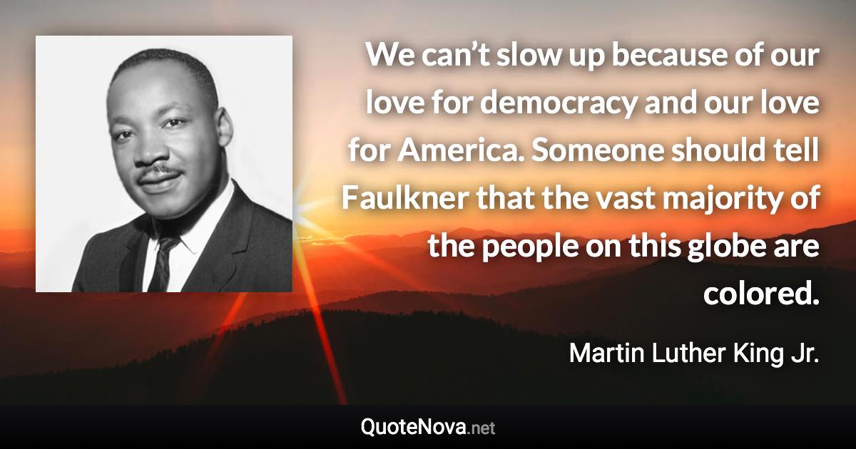 We can’t slow up because of our love for democracy and our love for America. Someone should tell Faulkner that the vast majority of the people on this globe are colored. - Martin Luther King Jr. quote