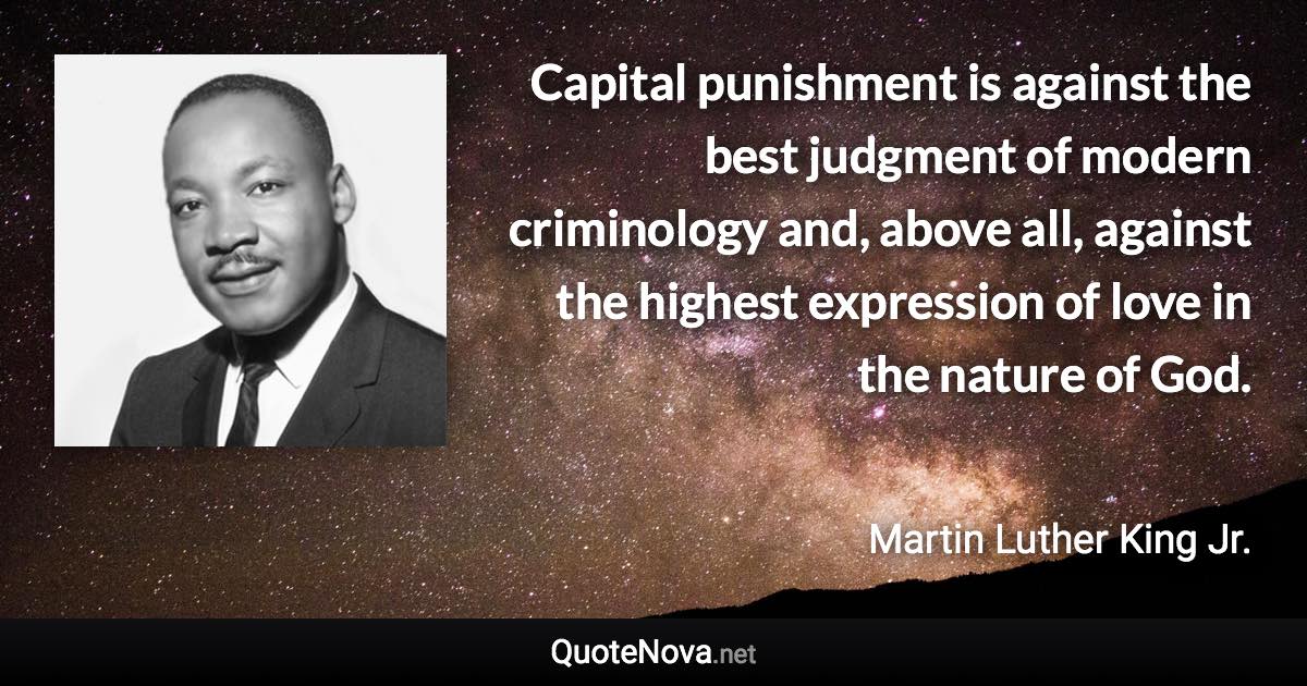 Capital punishment is against the best judgment of modern criminology and, above all, against the highest expression of love in the nature of God. - Martin Luther King Jr. quote