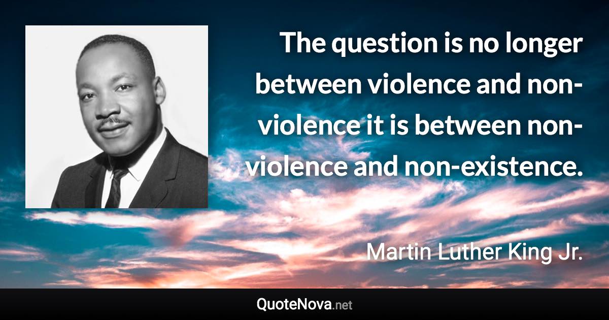 The question is no longer between violence and non-violence it is between non-violence and non-existence. - Martin Luther King Jr. quote