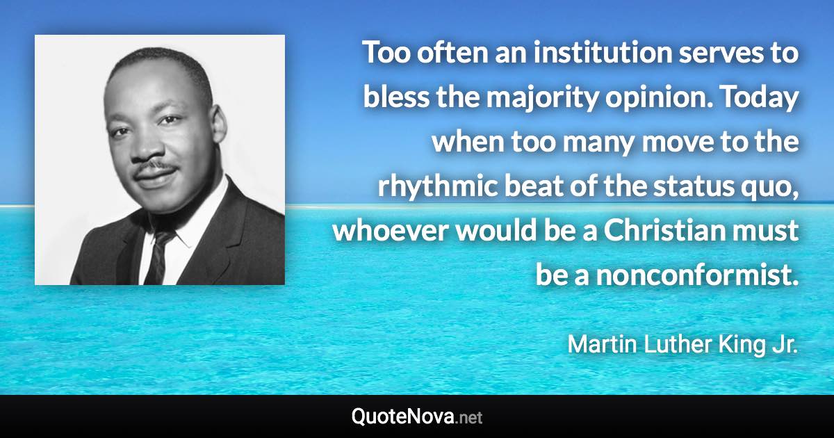 Too often an institution serves to bless the majority opinion. Today when too many move to the rhythmic beat of the status quo, whoever would be a Christian must be a nonconformist. - Martin Luther King Jr. quote